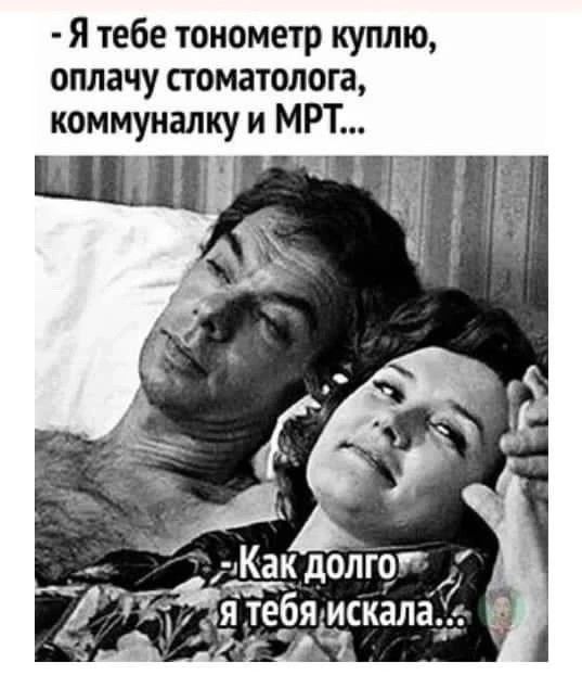 - Я тебе тонометр куплю, оплачу стоматолога, коммуналку и МРТ...
- Как долго я тебя искала...