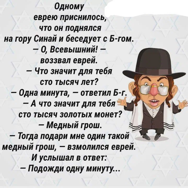 Одному еврею приснилось, что он поднялся на гору Синай и беседует с Б-гом. — О, Всевышний! — воззвал еврей. — Что значит для тебя сто тысяч лет? — Одна минута, — ответил Б-г. — А что значит для тебя сто тысяч золотых монет? — Медный грош. — Тогда подарми мне один такой медный грош, — взмолился еврей. И услышал в ответ: — Подожди одну минуту...