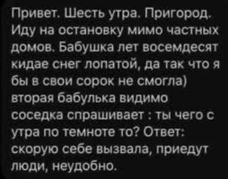 Привет. Шесть утра. Пригород, Иду на остановку мимо частных домов. Бабушка лет восемьдесят кидает снег лопатой, да так что я бы в свои сорок не смогла) вторая бабулька видимо соседка спрашивает: ты чего с утра по темноте то? Ответ: скорую себе вызвала, приедут люди, неудобно.