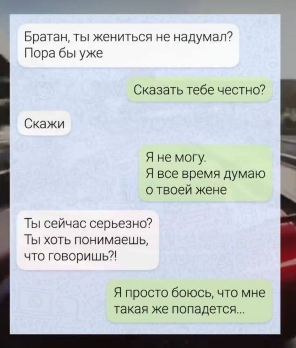 Братан, ты жениться не надумал? Пора бы уже
Сказать тебе честно?
Скажи
Я не могу. Я все время думаю о твоей жене
Ты сейчас серьезно? Ты хоть понимаешь, что говоришь?!
Я просто боюсь, что мне такая же попадется...