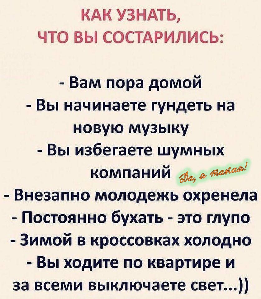 КАК УЗНАТЬ, ЧТО ВЫ СОСТАРИЛИСЬ:

- Вам пора домой
- Вы начинаете гундеть на новую музыку
- Вы избегаете шумных компаний
- Внезапно молодёж охренела
- Постоянно бухать - это глупо
- Зимой в кроссовках холодно
- Вы ходите по квартире и за всеми выключаете свет...))