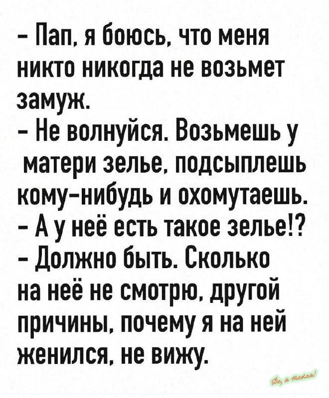 – Пап, я боюсь, что меня никто никогда не возьмет замуж.
– Не волнуйся. Возьмешь у матери зелье, подсыплешь кому-нибудь и охомутаешь.
– А у неё есть такое зелье!?
– Должно быть. Сколько на неё не смотрю, другой причины, почему я на ней женился, не вижу.