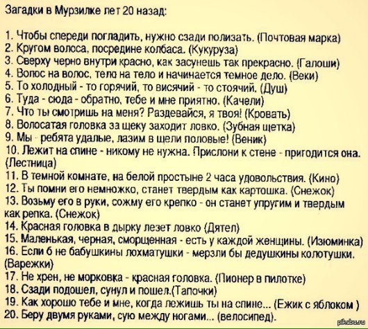 Загадки в Мурзилке пет 20 назад 1 Чтобы спереди погладить нужно сзади юм 2 Крути полюса посредине колбаса Кукуруза З Сверху неона внутри крыма как засунешь так прекрасно ГШЮШИ 4 Волос на волос тело на тетю и начинается темное дело Веки 5 То холодный то горячий то висячий то стоячий ШШ Туда сюда обратно тебе и мне приятно Качели 7 Что ты смотришь на меян Разлевайся я твоя Кровать 8 Воюсатая готика 