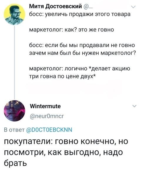 Митя достоевский босс увеличь продажи этого товара маркетолог как это же говно босс если бы мы продавали не говно зачем нам был бы нужен маркетолог маркетолог логично депает акцию три говна по цене двух Міпшгтще пешОтпсг В ответ ВОСТОЕВСКММ ПОКУПЭТеЛИЕ ГОВНО КОНЭЧНО НО посмотри как выгодно надо брать