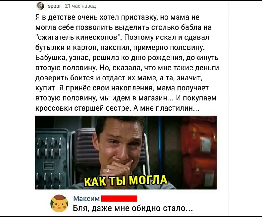 Шаг 21 назад Я в детстве очень хотел приставку но мама не могла себе позволить выделить столько бабла на сжигатель кинескопов Поэтому искал и сдавал бутылки и картон накопил примерно половину Бабушка узнав решила ко дню рождения докинуть вторую половину Но сказала что мне такие деньги доверить боится и отдаст их маме а та значит купит Я принёс свои накопления мама получает ВТОРУЮ ПОПОВИНУ МЫ идем 