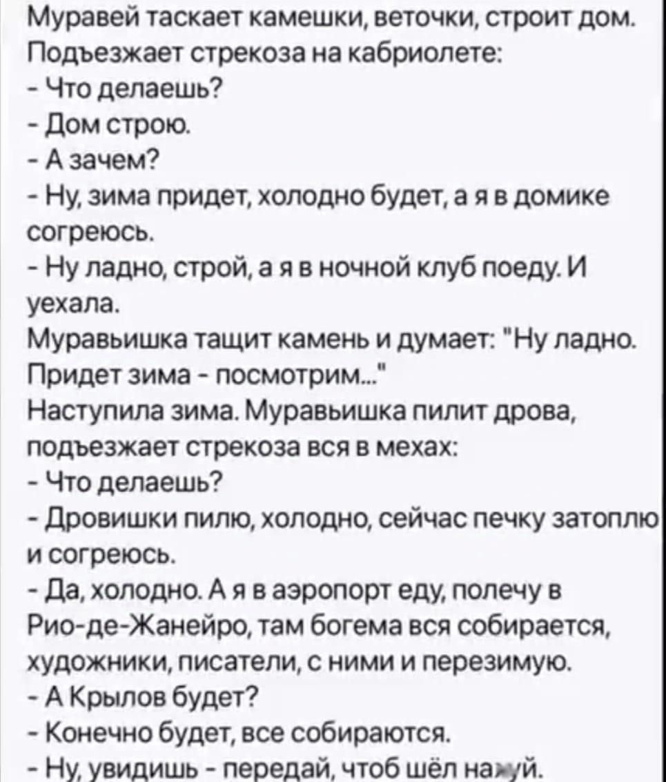 Муравей таскает камешки веточки строит дом Подъезжает стрекоза на кабриолете Что делаешь Дом строю Азачем Ну зима придет холодно будет а я в домике согреюсь Ну ладно строй а я в ночной клуб поеду И уехала Муравьишка тащит камень и думает Ну ладно Придет зима посмотрим Наступила зима Муравьишка пилит дрова подъезжает стрекоза вся в мехах Что делаешь