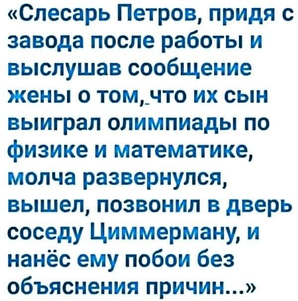 Слесарь Петров придя с завода после работы и выслушав сообщение жены о томчто их сын выиграл олимпиады по физике и математике молча развернулся вышел позвонил в дверь соседу Циммерману и нанёс ему побои без объяснения причин