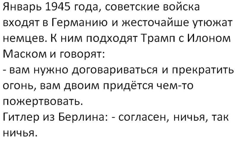 Январь 1945 года, советские войска входят в Германию и жесточайше утюжат немцев. К ним подходят Трамп с Илоном Маском и говорят:
- вам нужно договариваться и прекратить огонь, вам двоим придётся чем-то пожертвовать.
Гитлер из Берлина: - согласен, ничья, так ничья.