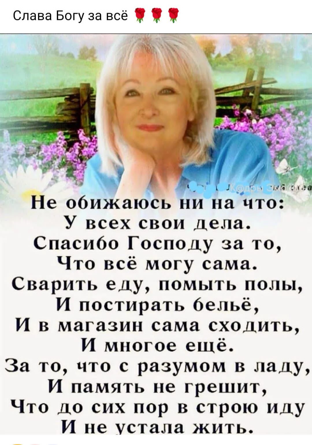 Не обижаюсь ни на что:
У всех свои дела.
Спасибо Господу за то,
Что всё могу сама.
Сварить еду, помыть поля,
И постирать бельё,
И в магазин сама сходить,
И многое ещё.
За то, что с разумом в ладу,
И память не грешит,
Что до сих пор в строку иду,
И не устала жить.