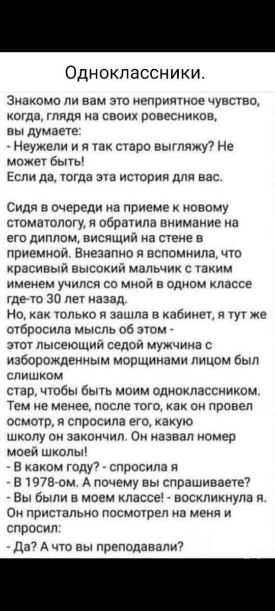 Одноклассники.

Знакомы ли вам это неприятное чувство, когда, глядя на своих ровесников, вы думаете: - Неужели я так старо выгляжу? Не может быть! Если да, тогда эта история для вас.

Сидя в очереди на приеме к новому стоматологу, я обратила внимание на его диплом, висящий на стене в кабинете. Внезапно я вспомнила, что красивый высокий мальчик с таким именем учился со мной в одном классе где-то 30 лет назад.

Но, как только я зашла в кабинет, я тут же отбросила мысль об этом - этот лысеющий седой мужчина с изуродованным морщинами лицом был слишком стар, чтобы быть моим одноклассником. Тем не менее, после того, как провел осмотр, я спросила его, какую школу он закончил. Он назвал номер моей школы!

- В каком году? - спросила я
- В 1978-ом. А почему вы спрашиваете?
- Вы были в моем классе! - восстановила я.

И он пристально посмотрел на меня и спросил:

- Да? А что вы преподавали?