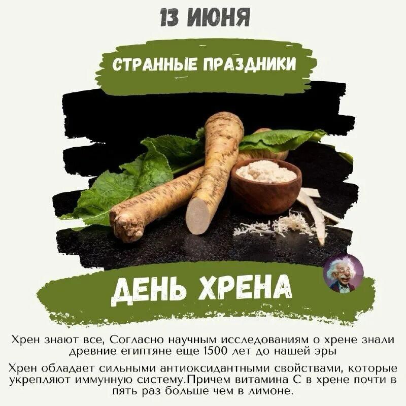 13 ИЮНЯ
СТРАННЫЕ ПРАЗДНИКИ
ДЕНЬ ХРЕНА
Хрен знает все, согласно научным исследованиям о хрене знали древние египтяне еще 1500 лет до нашей эры. Хрен обладает сильными антиоксидантными свойствами, которые укрепляют иммунную систему. Причем витамина C в хрене почти в пять раз больше чем в лимоне.