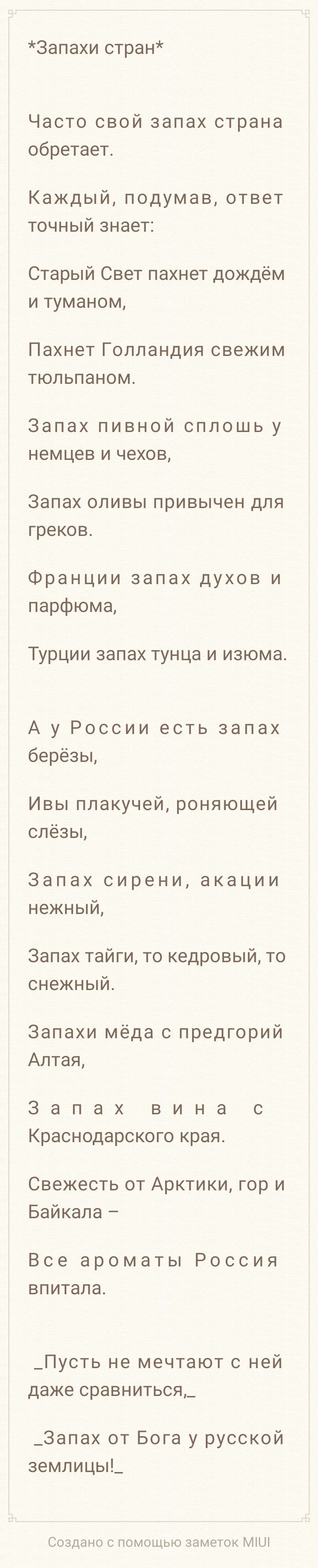 *Запахи стран* Часто свой запах страна обретает. Каждый, подумав, ответ точный знает: Старый Свет пахнет дождём и туманом, Пахнет Голландия свежим тюльпаном. Запах пивной сплошь у немцев и чехов, Запах оливы привычен для греков. Франции запах духов и парфюма, Турции запах тунца и изюма. А у России есть запах берёзы, Ивы плакучей, роняющей слёзы, Запах сирени, акации нежный, Запах тайги, то кедровый, то снежный. Запахи мёда с предгорий Алтая, Запах вина с Краснодарского края. Свежесть от Арктики, гор и Байкала – Все ароматы Россия впитала. _Пусть не мечтают с ней даже сравнитьcя,_ _Запах от Бога у русской землицы!_ Создано с помощью заметок MIUI
