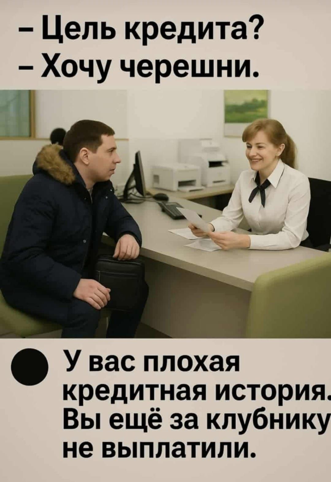 – Цель кредита?  
– Хочу черешни.  

– У вас плохая кредитная история.  
Вы ещё за клубнику не выплатили.