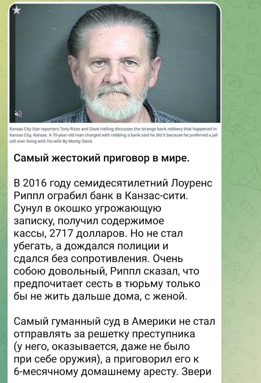 Самый жестокий приговор в мире.

В 2016 году семидесятилетний Лоуренс Риппл ограбил банк в Канзас-сити. Сунул в окошко угрожающую записку, получил содержимое кассы, 2717 долларов. Но не стал убегать, а дождался полиции и сдался без сопротивления. Очень собой довольный, Риппл сказал, что предпочтет сидеть в тюрьме только бы не жить дальше дома, с женой.

Самый гуманный суд в Америке не стал отправлять за решетку преступника, а присудил ему 5 лет тюрьмы, чтобы он не мог выйти на свободу раньше, чем по решению своей жены.