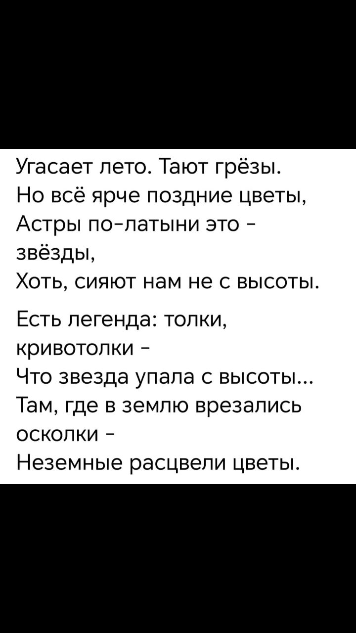 Угасает лето. Тают грёзы. Но всё ярче поздние цветы, Астры по-латынски это – звёзды, Хоть, сияют нам не с высоты. Есть легенда: толки, кривотолки – Что звезда упала с высоты... Там, где в землю врезались осколки – Неземные расцвели цветы.