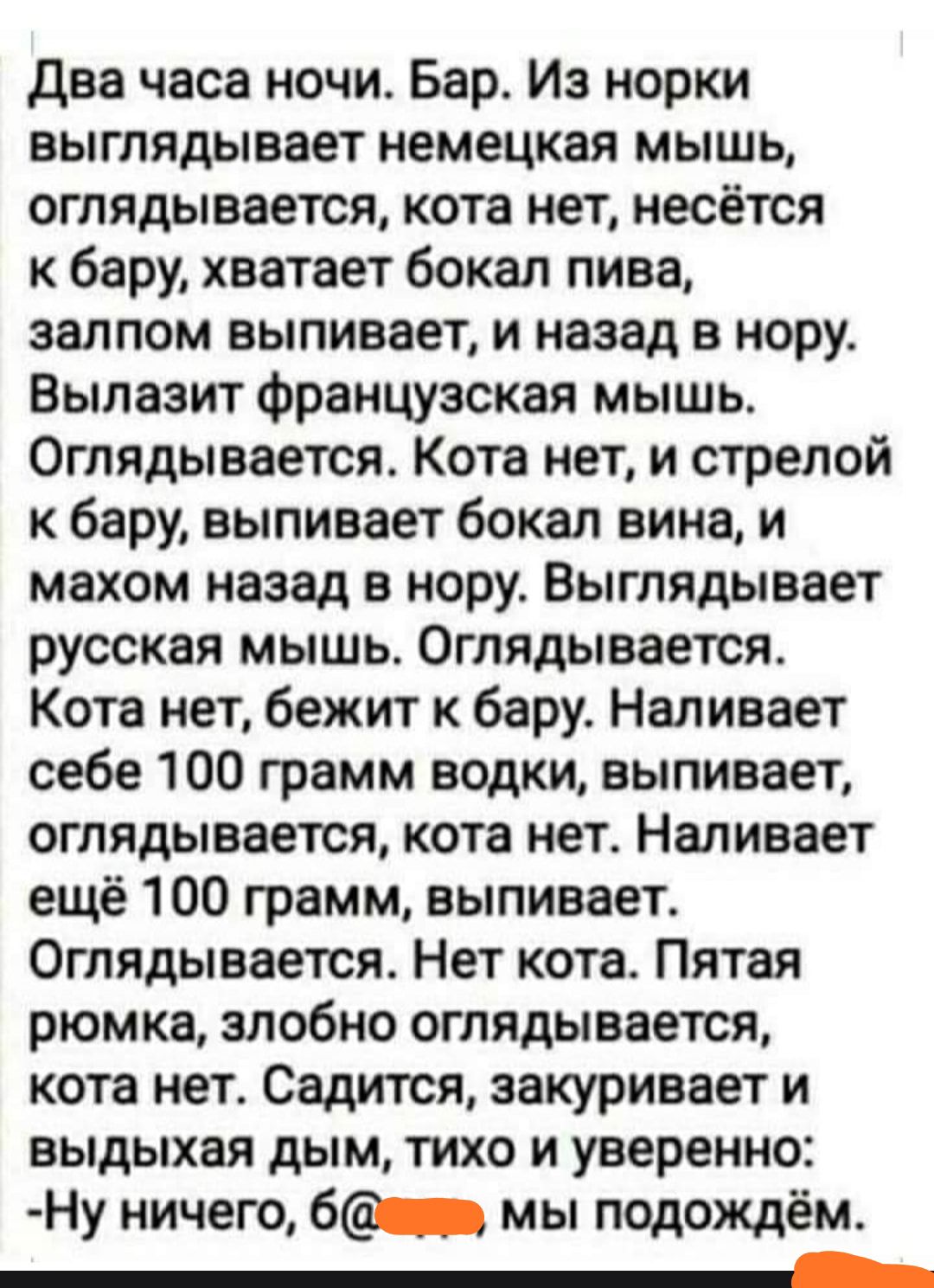 два часа ночи Бар Из норки выглядывает немецкая мышь оглядывается кота нет несётся к бару хватает бокал пива залпом выпивает и назад в нору Вылазит французская мышь Оглядывается Кота нет и стрелой к бару выпивает бокал вина и махом назад в нору Выглядывает русская мышь Оглядывается Кота нет бежит к бару Наливает себе 100 грамм водки выпивает оглядывается кота нет Наливает ещё 100 грамм выпивает Ог