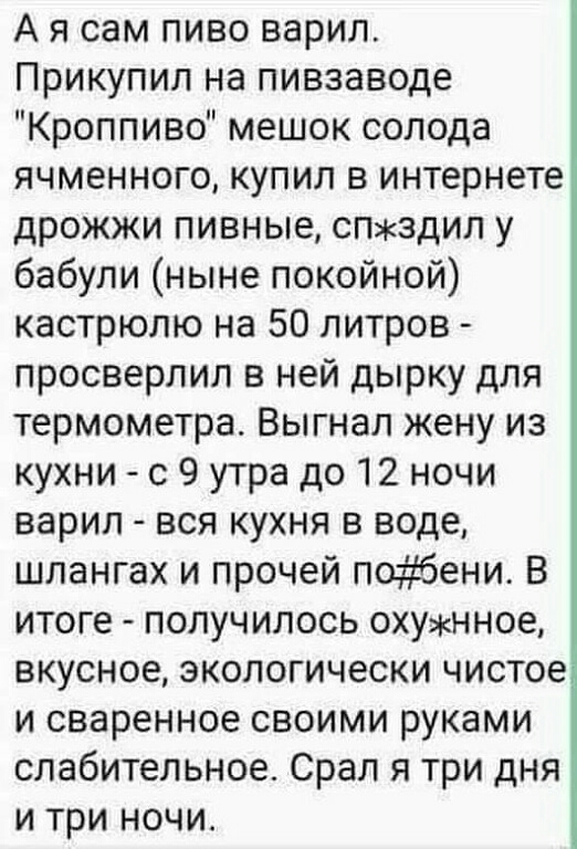 А я сам пиво варил Прикупил на пивзаводе Кроппиво мешок солода ячменного купил в интернете дрожжи пивные спздил у бабули ныне покойной кастрюлю на 50 литров просверлил в ней дырку для термометра Выгнал жену из кухни с 9 утра до 12 ночи варил вся кухня в воде шлангах и прочей побени В итоге получилось охунное вкусное экологически чистое и сваренное своими руками слабительное Срал я три дня и три но