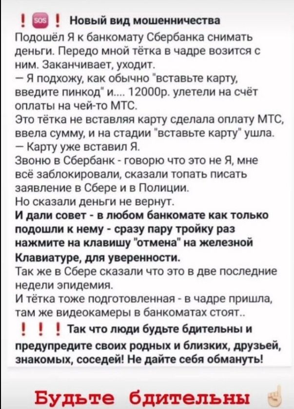 Новый вид мошенничества Подошёп Я к банкомату сбербанка снимать деньги Передо мной тётка в чадре возится с ним Заканчивает уходит Я подхожу как обычно вставьте карту введите пинкод и 12000р улетели на счёт оплаты на чей то МТС Это тётка не вставляя арту сделала оплату МТС ввела сумму и на стадии вставьте карту ушла Карту уже вставил Я Звоню в Сбербанк говорю что это не Я мне все заблокировали сказ