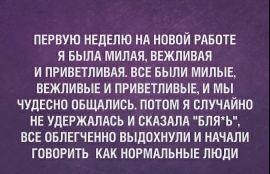 ПЕРВУЮ НЕДЕЛЮ НА НОВОЙ РАБОТЕ Я БЫЛА МИЛАЯ ВЕЖЛИВАЯ И ПРИВЕТЛИВАЯ ВСЕ БЫЛИ МИЛЫЕ ВЕЖЛИВЫЕ И ПРИВЕТЛИВЫЕ И МЫ ЧУДЕСНО ОБЩАЛИОЬ ПОТОМ Я СЛУЧАЙНО НЕ УДЕРЖАЛАСЬ И СКАЗАЛА БЛЯЬ ВСЕ ОБЛЕГЧЕННО ВЫДОХНУЛИ И НАЧАЛИ ГОВОРИТЬ КАК НОРМАЛЬНЫЕ ЛЮДИ