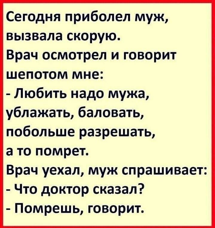 Сегодня приболел муж вызвала скорую Врач осмотрел и говорит шепотом мне Любить надо мужа ублажать баловать побольше разрешать а то помрет Врач уехал муж спрашивает Что доктор сказал Помрешь говорит