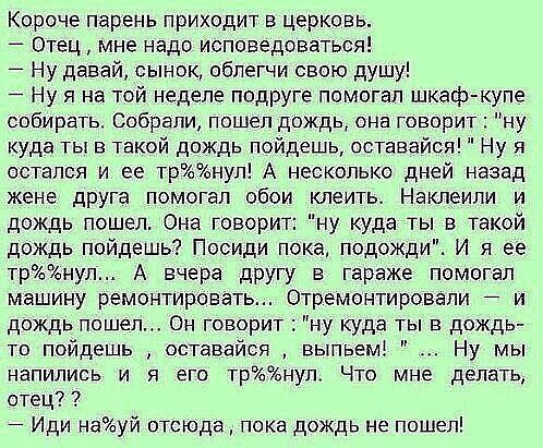 Короче парень приходит в церковь Отец мне надо Исповедоваться Ну давай сынок обпегчи свою душу Ну я на той неделе подруге помогал шкаф купе собирать Собрали пошел дождь она говорит ну куда ты в такой дождь пойдешь оставайся Ну я остался и ее тронул А несколько дней назад жене друга помогал обои клеить Наклеипи и дождь пошел Она говорит ну куда ты в такой дождь пойдешь Посиди пока подожди И я ее тр