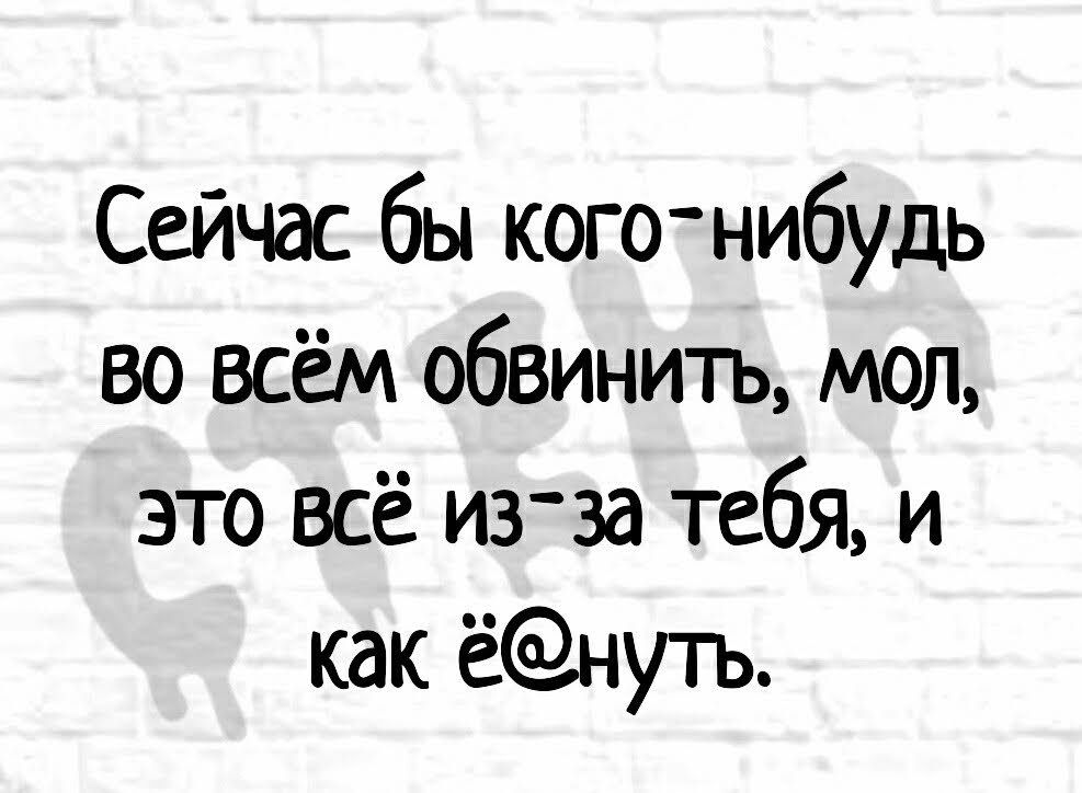 Сейчас бы когонибудь во всём обвинить мол это всё игза тебя и как ёнуть