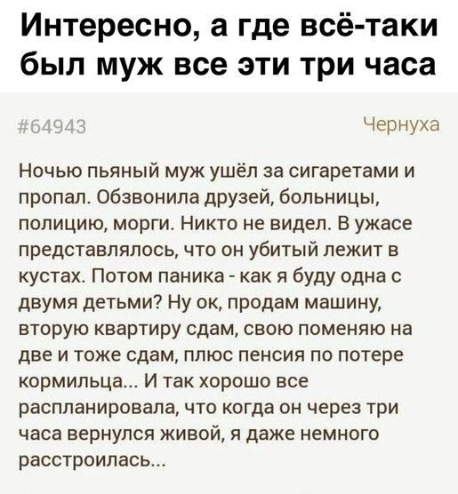 Интересно а где всё таки был муж все эти три часа Чернуха Ночью пьяный муж ушёл за сигаретами и пропал обзвонила друзей больницы полицию морги Никто не видел В ужасе представлялось что он убитый лежит в кустах Потом паника как я буду одна с двумя детьми Ну ок продам машину вторую квартиру сдам свою поменяю на две и тоже сдам плюс пенсия по потере кормильца И так хорошо все распланировала что когда