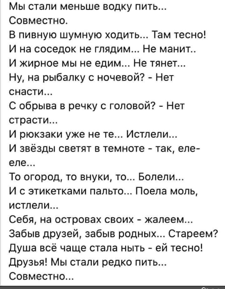 Мы стали меньше водку пить Совместно В пивную шумную ходить Там тесно И на соседок не глядим Не манит И жирное мы не едим Не тянет Ну на рыбалку с ночевой Нет снасти С обрыва в речку с головой Нет страсти И рюкзаки уже не те Истлели И звёзды светят в темноте так еле еле То огород то внуки то Болели И с этикетками пальто Поела моль истлели Себя на островах своих жалеем Забыв друзей забыв родных Ста