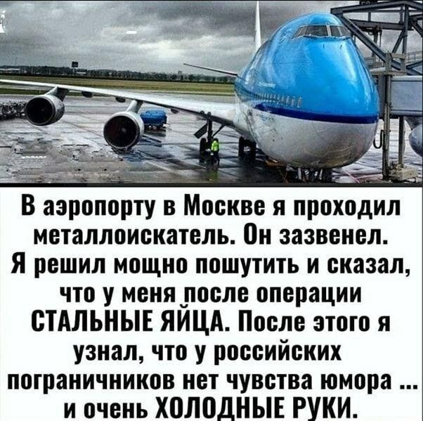 В аэропорту в Москве я проходил металлоискатель Он зазвенел Я решил мощно пошутить и сказал что у меня после операции СТАЛЬНЫЕ ЯИЦА После этого я узнал что у российских пограничников нет чувства юмора и очень ХВЛОДНЫЕ РУКИ