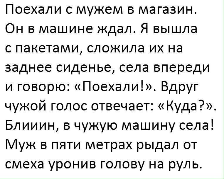 Поехали с мужем в магазин. Он в машине ждал. Я вышла с пакетами, сложила их на заднее сиденье, села впереди и говорю: «поехали!». Вдруг чужой голос отвечает: «куда?». Блииин, в чужую машину села! Муж в пяти метрах рыдал от смеха уронив голову на руль.