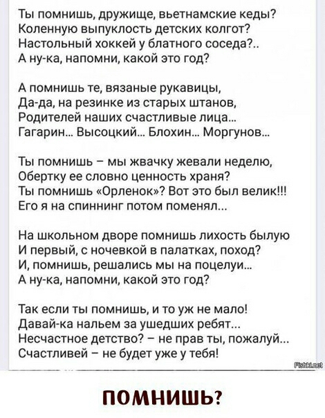 Ты помнишь дружище вьетнамские кеды Коленную выпуклость детских колгот Настольный хоккей у блатного соседа А нука напомни какой это год А помнишь те вязаные рукавицы дада на резинке из старых штанов Родителей наших счастливые лица Гагарин Высоцкий Блохин Моргунов Ты помнишь мы жвачку жевали неделю Обертку ее словно ценность храня Ты помнишь Орленок Вот это был велик Его я на спиннинг потом поменял