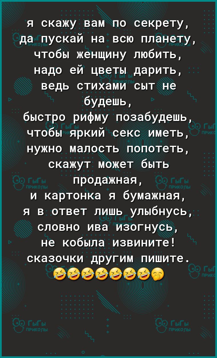 я скажу вам по секрету да пускай на всю планету чтобы женщину любить надо ей цветы дарить ведь стихами сыт не будешь быстро рифму позабудешь чтобы яркий секс иметь нужно малость попотеть скажут может быть продажная и картонка я бумажная я в ответ лишь улыбнусь словно ива изогнусь не кобыла извините сказочки другим пишите