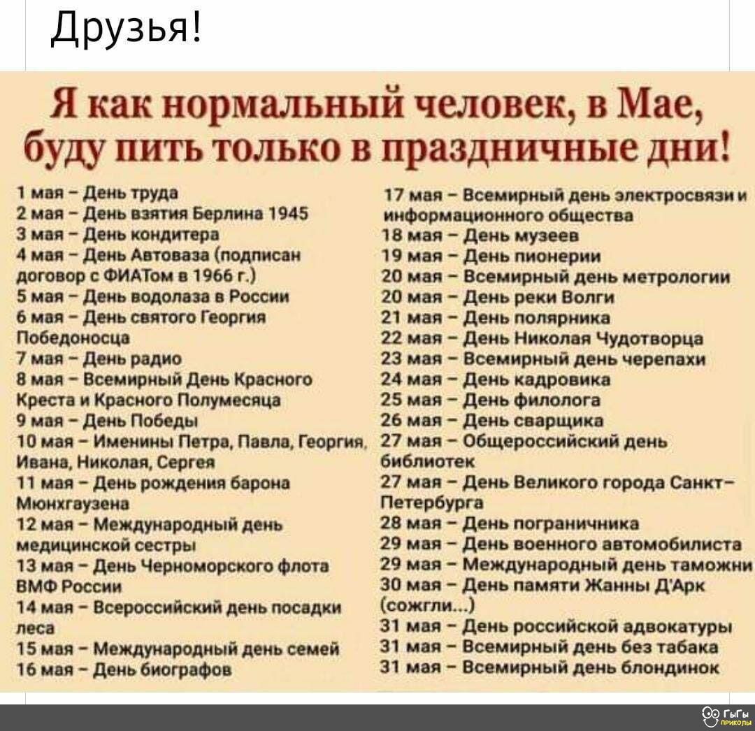 Друзья Я как нормальный человек в Мае буду пить только в праздничные дни 1 мая день труда 2 мея день взятия Берлина 1945 3 мая день кондитер 4 мои день Автовааа подписок договор с ФИАТом в 1966 г 5 мая дань водолаза в России 6 мин день святого Георгия Победоносце 7 мая день радио В мая Всемирный день Красного Кресте и Красэюго Полумесяц 9 мая день Победы 10 мая Именины Петра Павле Георгия Мина Ник