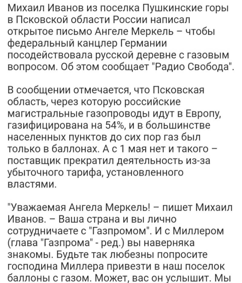 Михаил Иванов из поселка Пушкинские горы в Псковской области России написал открытое письмо Ангеле Меркель чтобы федеральный канцлер Германии посодействовала русской деревне с газовым вопросом Об этом сообщает Радио Свобода В сообщении отмечается что Псковская область через которую российские магистральные газопроводы идут в Европу газифицирована на 54 и в большинстве населенных пунктов до сих пор