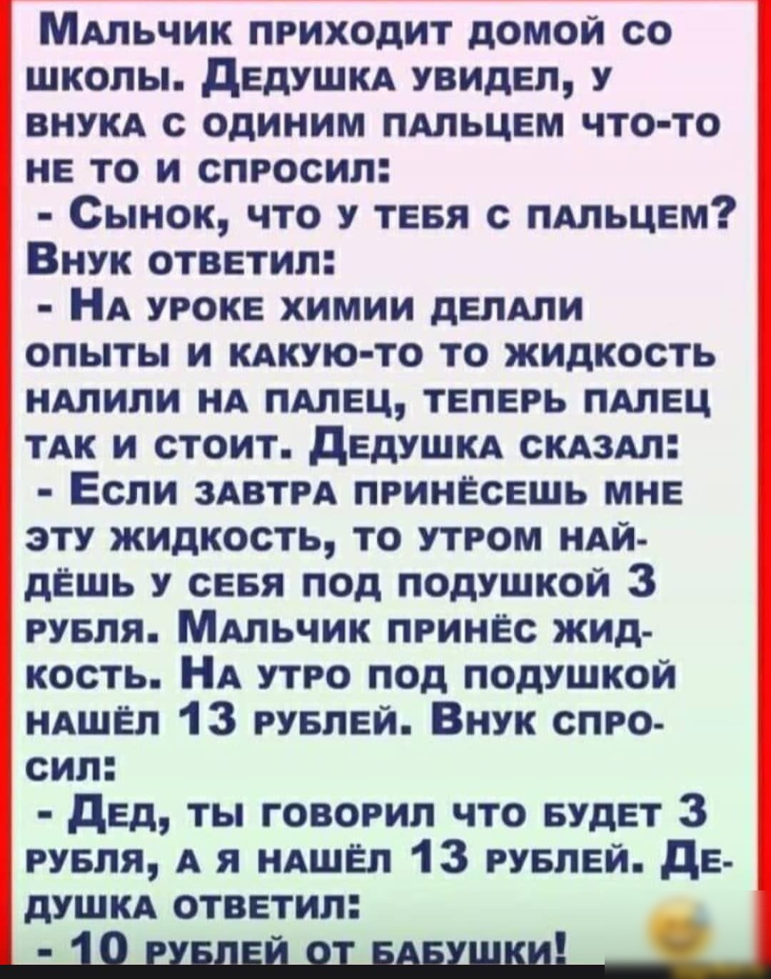 МАльчик приходит домой со школы дЕдУШКА увидел у ВНУКА с одиним ПАЛЬЦЕМ что то не то и спросил Сынок что у тевя с ПАльцвм Внук ответил НА уроке химии дЕПАЛИ опыты и КАКУЮ ТО то жидкость НАЛИЛИ нА ПАЛЕЦ теперь ПАЛЕЦ ТАК и стоит дЕдУШКА СКАЗАЛ Если ЗАВТРА принесешь мне эту жидкость то утром НАЙ дЁшь у СЕБЯ под подушкой 3 рувпя МАльчик принёс жид кость НА утро под подушкой НАШЁл 13 рувпвй Внук спро с