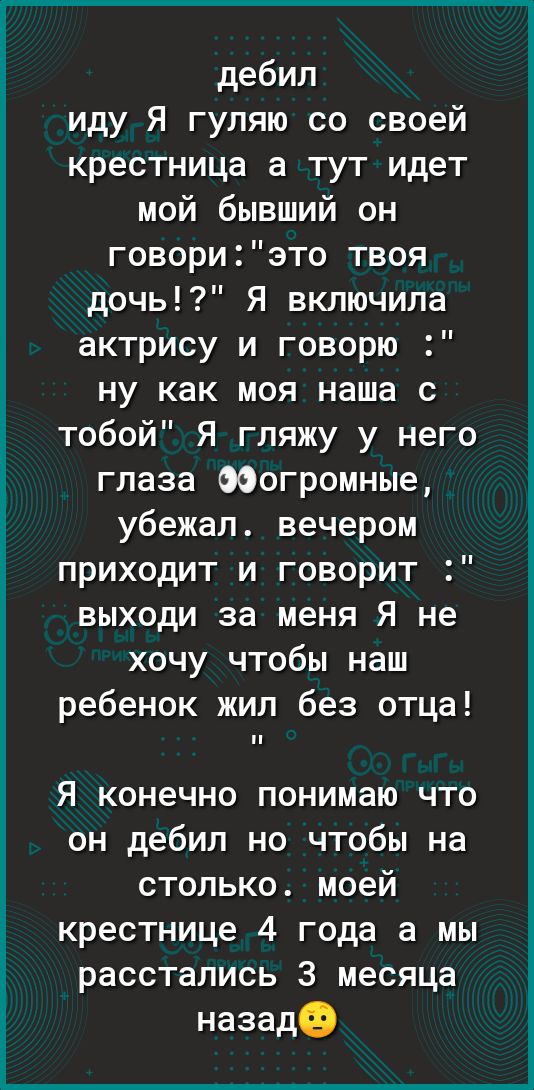 дебил иду Я гуляю со своей крестница а тут идет мой бывший он говориэто твоя дочь Я включила актрису и говорю ну как моя наша с тобой Я гляжу у него глаза ООогромные убежал вечером приходит и говорит выходи за меня Я не хочу чтобы наш ребенок жил без отца Я конечно понимаю что он дебил но чтобы на столько моей крестнице 4 года а мы расстались 3 месяца назадо