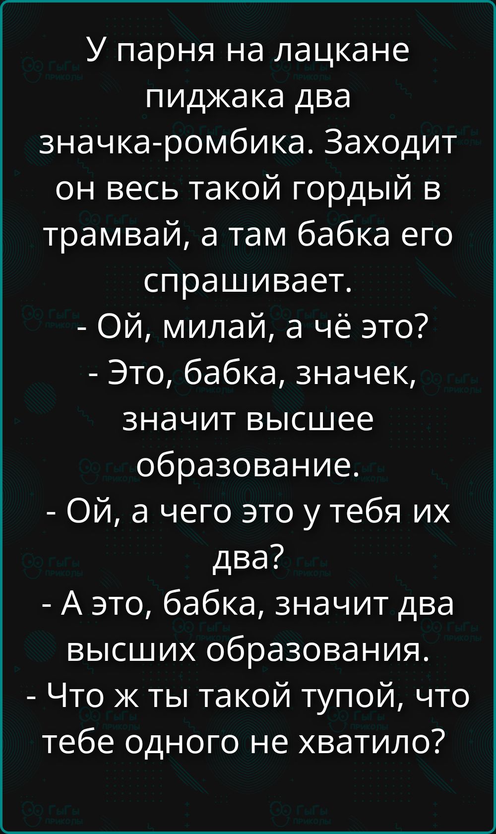 У парня на лацкане пиджака два значка-ромбика. Заходит он весь такой гордый в трамвай, а там бабка его спрашивает. - Ой, миллай, а чё это? - Это, бабка, значек, значит высшее образование. - Ой, а чего это у тебя их два? - А это, бабка, значит два высших образования. - Что ж ты такой тупой, что тебе одного не хватило?