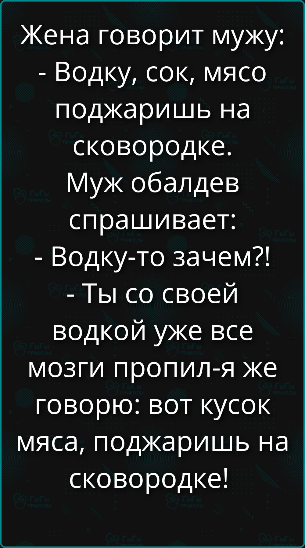 Жена говорит мужу: - Водку, сок, мясо поджаришь на сковородке. Муж обалдевает спрашивает: - Водку-то зачем?! - Ты со своей водкой уже все мозги пропил-я же говорю: вот кусок мяса, поджаришь на сковородке!