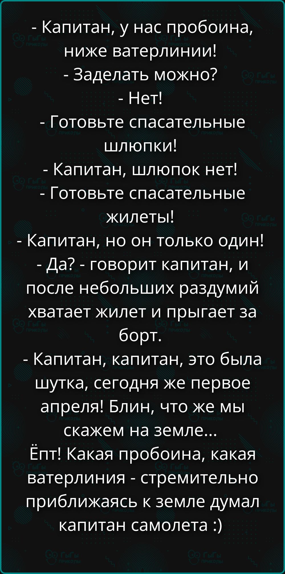 - Капитан, у нас пробоина, ниже ватерлиниии!
- Заделать можно?
- Нет!
- Готовьте спасательные шлюпки!
- Капитан, шлюпок нет!
- Готовьте спасательные жилеты!
- Капитан, но он только один!
- Да? - говорит капитан, и после небольших раздумий хватает жилет и прыгает за борт.
- Капитан, капитан, это была шутка, сегодня же первое апреля! Блин, что же мы скажем на земле...
Ёп! Какая пробоина, какая ватерлиния - стремительно приближаясь к земле думал капитан самолета :)