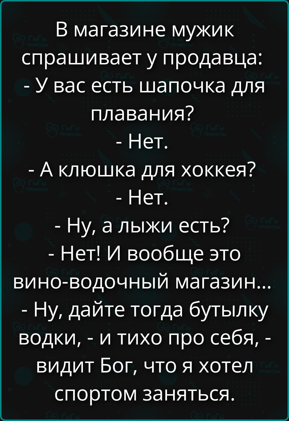 В магазине мужик спрашивает у продавца:
- У вас есть шапочка для плавания?
- Нет.
- А клюшка для хоккея?
- Нет.
- Ну, а лыжи есть?
- Нет! И вообще это вино-водочный магазин...
- Ну, дайте тогда бутылку водки, - и тихо про себя, - видит Бог, что я хотел спортом заняться.