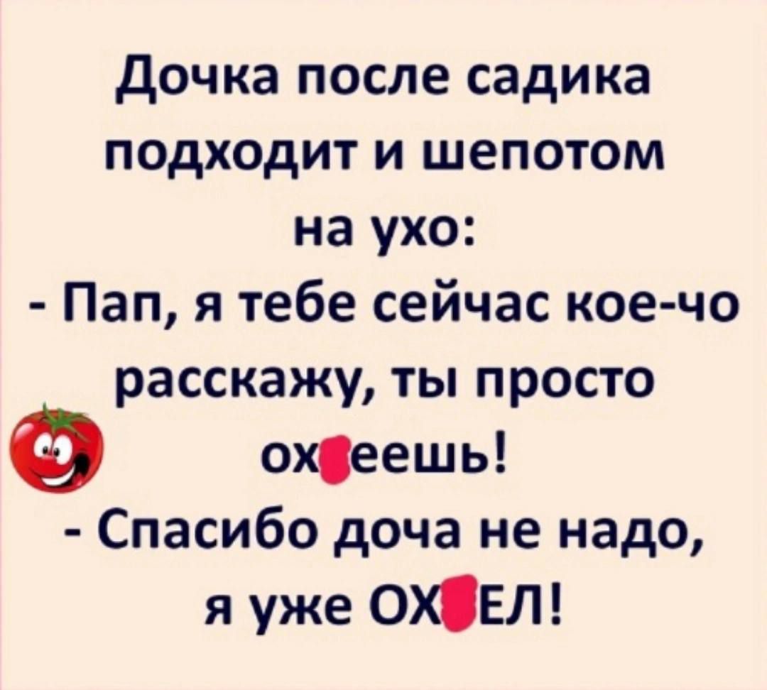 Дочка после садика подходит и шепотом на ухо:
- Пап, я тебе сейчас кое-что расскажу, ты просто охееешь!
- Спасибо, дочка, не надо, я уже ОХЕЛ!