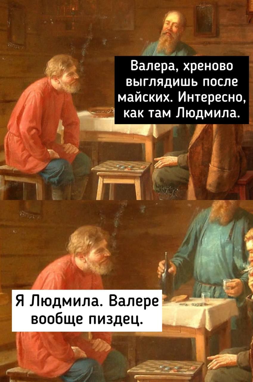 Валера, хреново выглядишь после майских. Интересно, как там Людмила.
Я Людмила. Валере вообще пиздец.