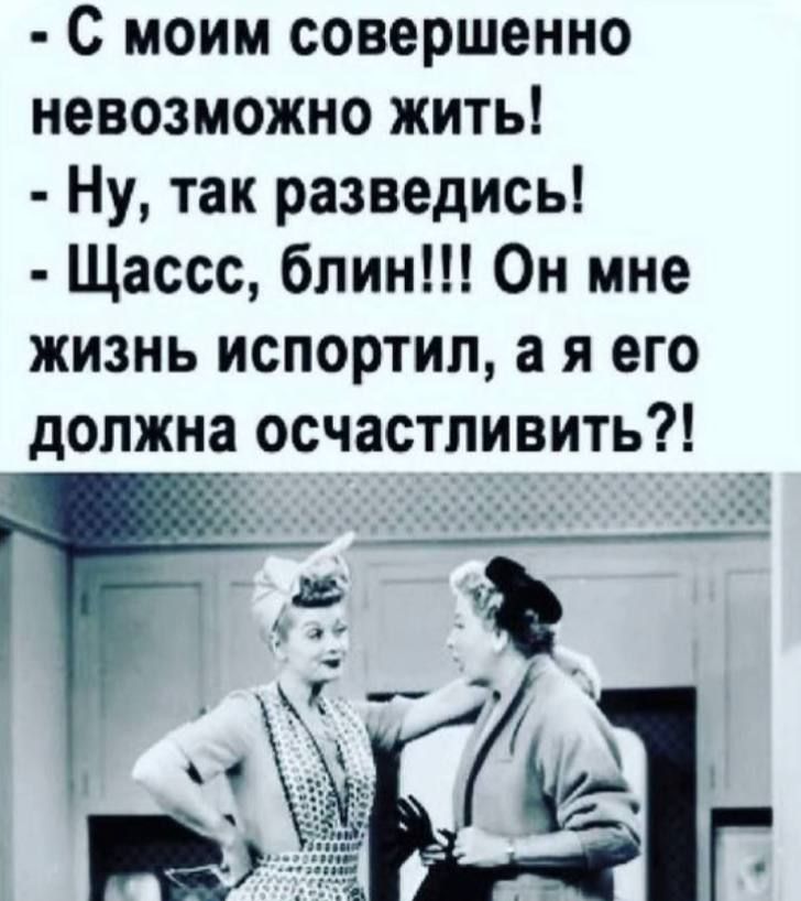 С моим совершенно невозможно жить! - Ну, так разведиcь! - Щасcс, блин!!! Он мне жизнь испортил, а я его должна осчастливить?!