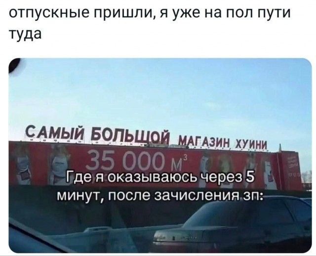 отпускные пришли, я уже на пол пути туда\nСАМЫЙ БОЛЬШОЙ МАГАЗИН ХУЙНИ\n35 000 м3\nГде я окажусь через 5 минут, после зачисления зп: