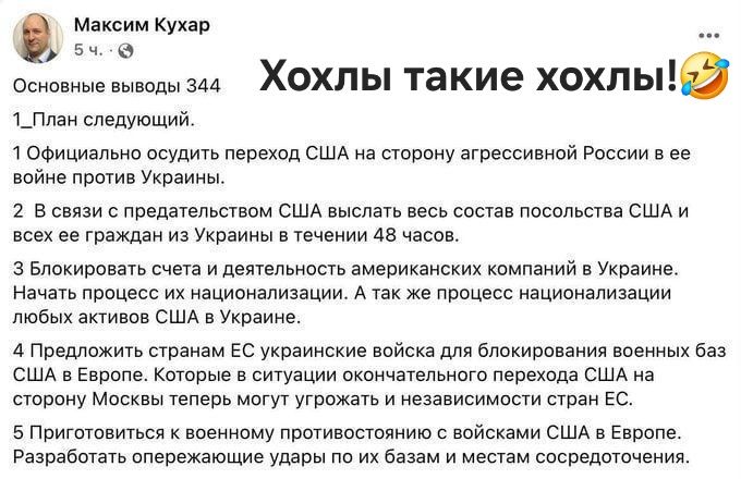 Максим Кухар 5 ч. ▶ Основные выводы 344 1_План следующий. 2 Официально ослушать переход США на сторону агрессивной России в её войне против Украины. 2 В связи с предательством США выслать весь состав посольства США и всех ее граждан из Украины и обратно за 48 часов. 3 Блокировать счета и деятельность американских компаний в Украине. 4 Придложить странам ЕС украинские войска для блокирования военных баз США в Европе. 5 Приготовиться к военному противостоянию с войсками США в Европе. Разработать операционные удары по их базам исет из соседей.