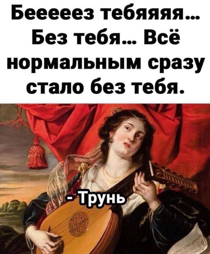 Бееееез тебяяя... Без тебя... Всё нормальным сразу стало без тебя. - Трунь