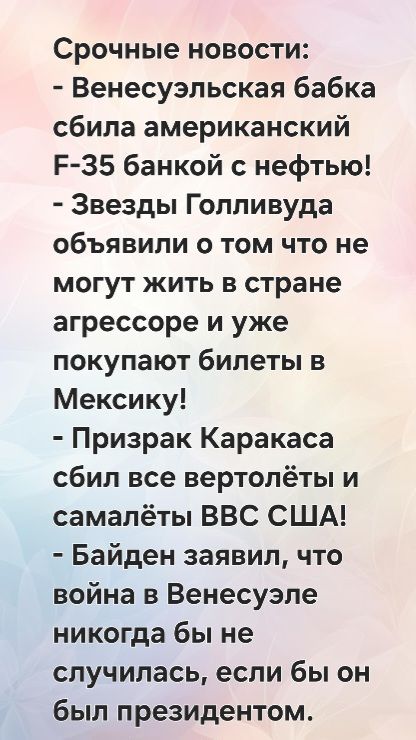 Срочные новости:
- Венесуэльская бабка сбила американский F-35 банкой с нефтью!
- Звезды Голливуда объявили о том что не могут жить в стране агрессоре и уже покупают билеты в Мексику!
- Призрак Каракааса сбил все вертолёты и самолёты ВВС США!
- Байден заявил, что война в Венесуэле никогда бы не случилась, если бы он был президентом.