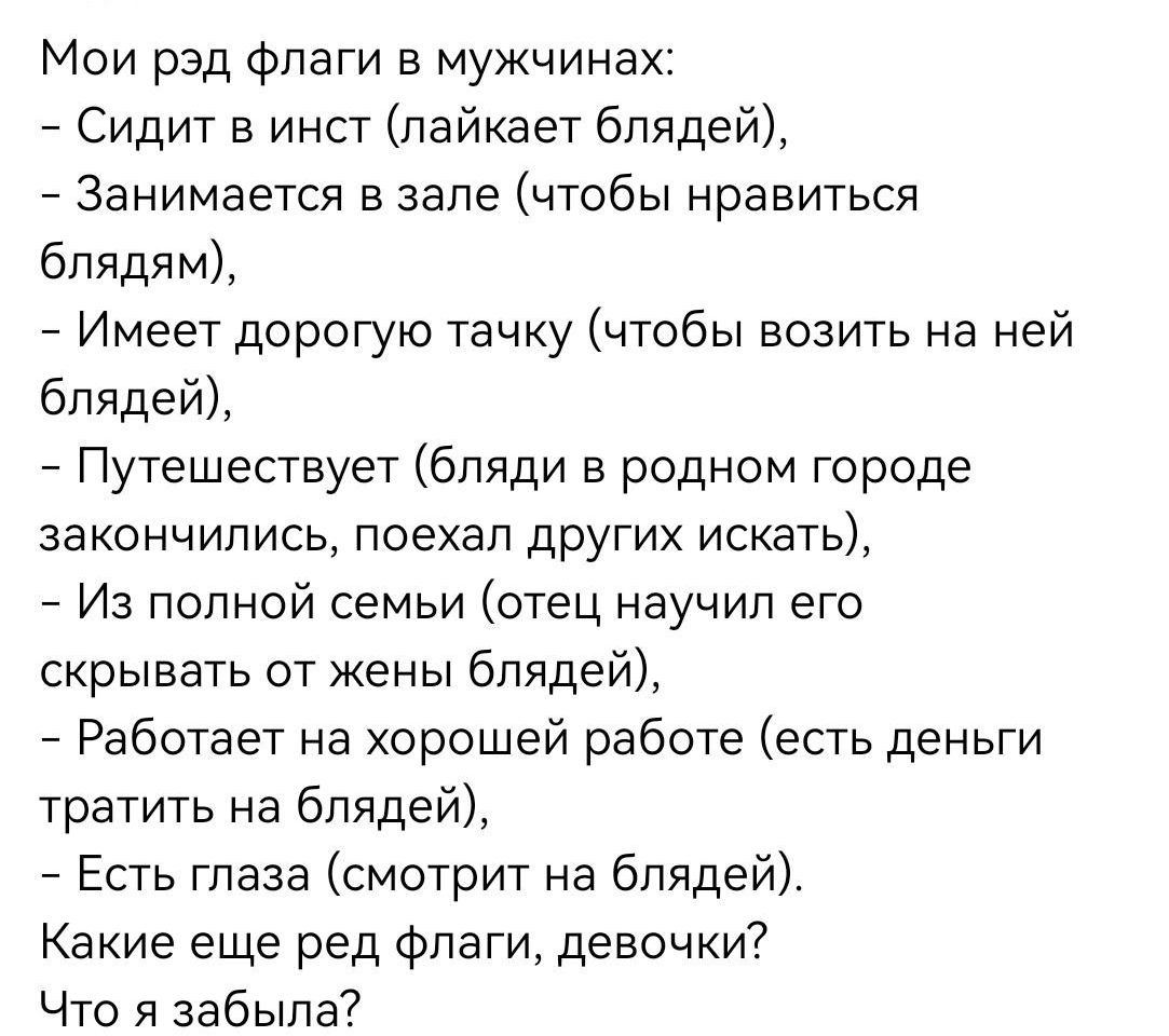 Мои рэд флаги в мужчинах:
- Сидит в инст (лайкает блдей),
- Занимается в зале (чтобы нравиться блядам),
- Имеет дорогую тачку (чтобы возить на ней блъдей),
- Путешествует (бляди в родном городе закончили, поехал других искать),
- Из полной семьи (отец научил его скрывать от жены блядей),
- Работает на хорошей работе (есть деньги тратить на блядей),
- Есть глаза (смотрит на блъдей).
Какие еще ред флаги, девочки?
Что я забыл?