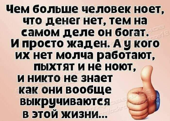 Чем больше ЧЕЛОВЕК ноет ЧТО денег нет тем на СЗМОМ деле ОН богат ПРОСТО жаден А у КОГО ИХ нет МОЛЧЗ работают ПЫХТЯТ И не НОЮТ И НИКТО не знает как ОНИ вообще ВЫКруЧИВЗЮТСЯ В ЭТОЙ ЖИЗНИ