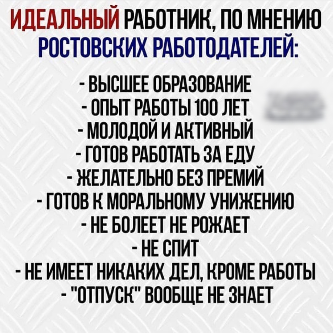 ИДЕАЛЬНЫЙ РАБОТНИК ПО МНЕНИЮ РООТОВОКИХ РАБОТОДАТЕЛЕИ ВЫСШЕЕ ОБРАЗОВАНИЕ ОПЫТ РАБОТЫ ТОО ЛЕТ_ МОЛОДОИ И АКТИВНЫИ ГОТОВ РАБОТАТЬ ЗА ЕДУ_ ЖЕЛАТЕЛЬНО БЕЗ ПРЕМИИ ГОТОВ К МОРАЛЬНОМУ УНИЖЕНИЮ НЕ БОЛЕЕТ НЕ РОКАЕТ НЕ ОПИТ НЕ ИМЕЕТ НИКАКИХ ДЕЛ КРОМЕ РАБОТЫ ОТПУСК ВООБЩЕ НЕ ЗНАЕТ